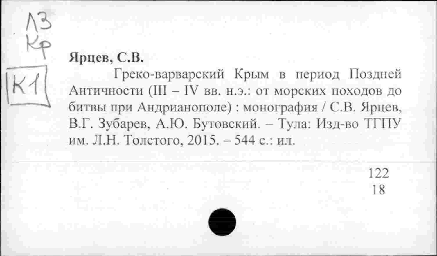 ﻿Ярцев, С.В.
Греко-варварский Крым в период Поздней Античности (III - IV вв. н.э.: от морских походов до битвы при Андрианополе) : монография / С.В. Ярцев, В.Г. Зубарев, А.Ю. Бутовский. - Тула: Изд-во ТГПУ им. Л.Н. Толстого, 2015. - 544 с.: ил.
122
18